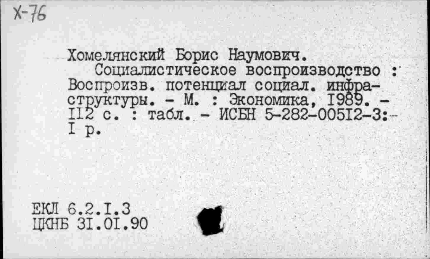 ﻿Хомелянекий Борис Наумович.
Социалистическое воспроизводство Воспроизв. потенциал социал, инфраструктуры. - М. : Экономика, 1989. 112 с. : табл. - ИСБН 5-282-00512-3 I Р.
ЕКЛ 6.2.1.3
ЦКНБ 31.01.90
